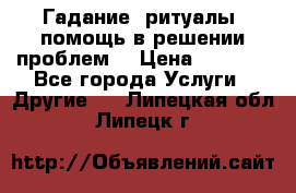 Гадание, ритуалы, помощь в решении проблем. › Цена ­ 1 000 - Все города Услуги » Другие   . Липецкая обл.,Липецк г.